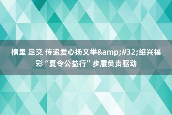 楠里 足交 传递爱心扬义举&#32;绍兴福彩“夏令公益行”步履负责驱动