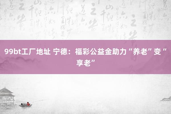 99bt工厂地址 宁德：福彩公益金助力“养老”变“享老”