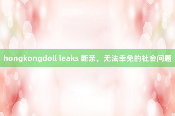 hongkongdoll leaks 断亲，无法幸免的社会问题