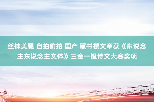 丝袜美腿 自拍偷拍 国产 藏书楼文章获《东说念主东说念主文体》三金一银诗文大赛奖项