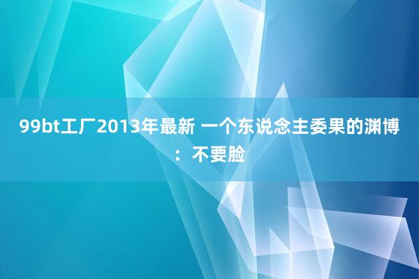 99bt工厂2013年最新 一个东说念主委果的渊博：不要脸