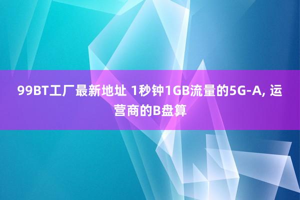 99BT工厂最新地址 1秒钟1GB流量的5G-A， 运营商的B盘算