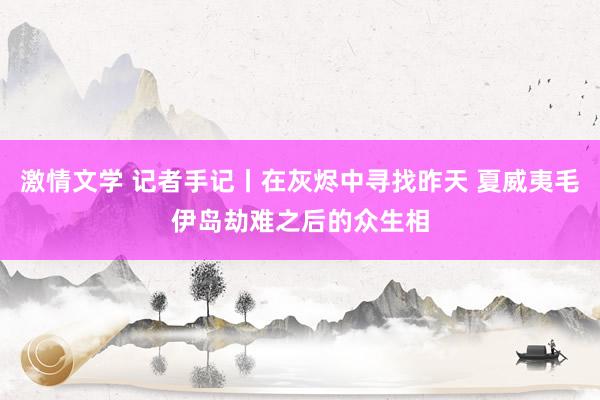 激情文学 记者手记丨在灰烬中寻找昨天 夏威夷毛伊岛劫难之后的众生相