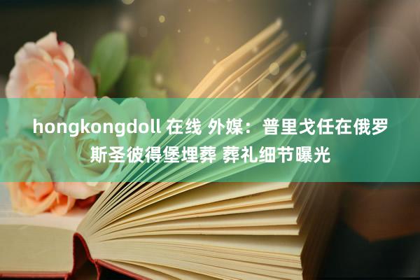 hongkongdoll 在线 外媒：普里戈任在俄罗斯圣彼得堡埋葬 葬礼细节曝光