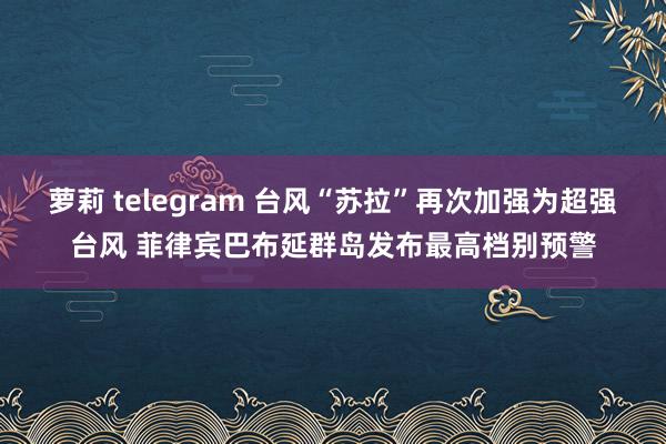 萝莉 telegram 台风“苏拉”再次加强为超强台风 菲律宾巴布延群岛发布最高档别预警