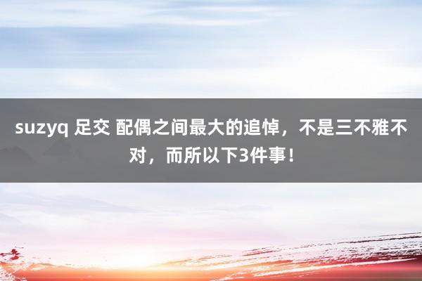 suzyq 足交 配偶之间最大的追悼，不是三不雅不对，而所以下3件事！