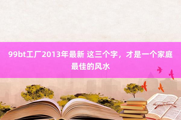 99bt工厂2013年最新 这三个字，才是一个家庭最佳的风水