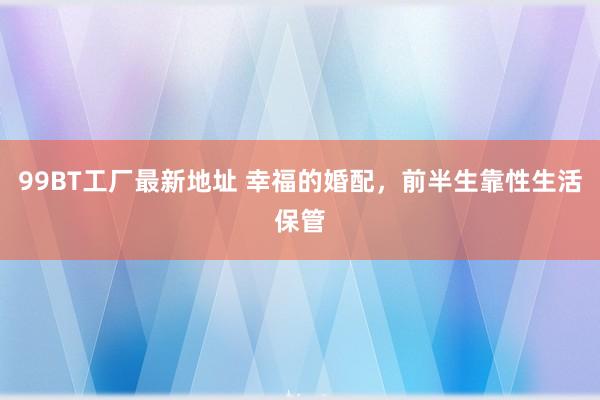 99BT工厂最新地址 幸福的婚配，前半生靠性生活保管