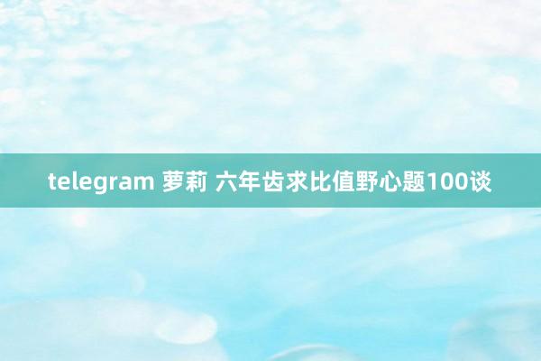 telegram 萝莉 六年齿求比值野心题100谈