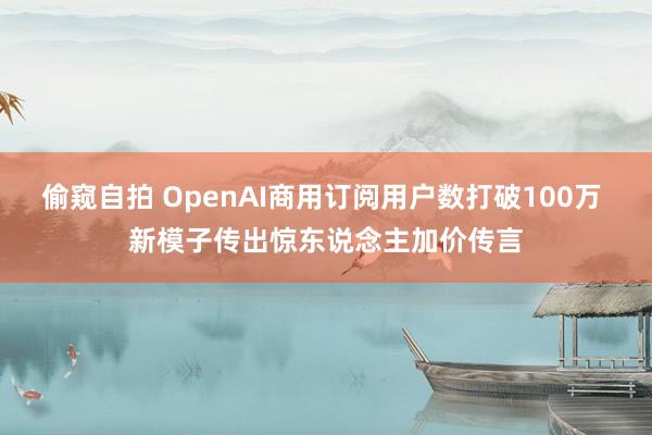 偷窥自拍 OpenAI商用订阅用户数打破100万 新模子传出惊东说念主加价传言