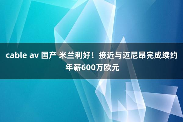 cable av 国产 米兰利好！接近与迈尼昂完成续约 年薪600万欧元