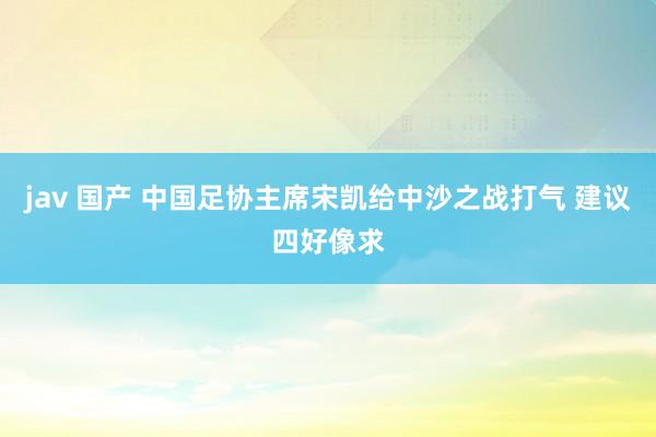 jav 国产 中国足协主席宋凯给中沙之战打气 建议四好像求