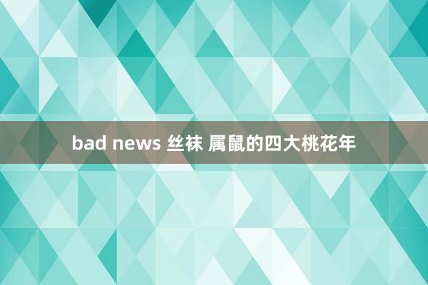 bad news 丝袜 属鼠的四大桃花年