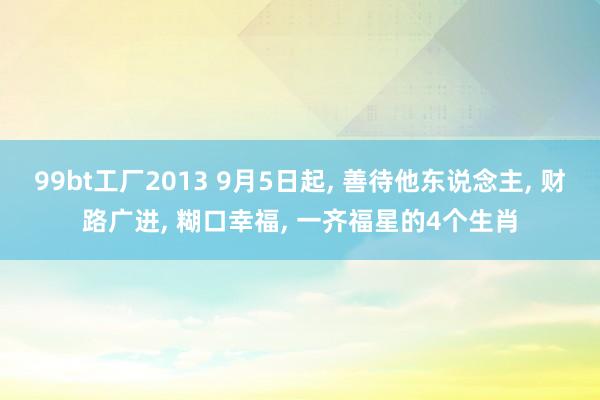 99bt工厂2013 9月5日起， 善待他东说念主， 财路广进， 糊口幸福， 一齐福星的4个生肖