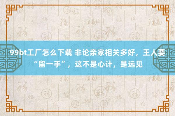 99bt工厂怎么下载 非论亲家相关多好，王人要“留一手”，这不是心计，是远见