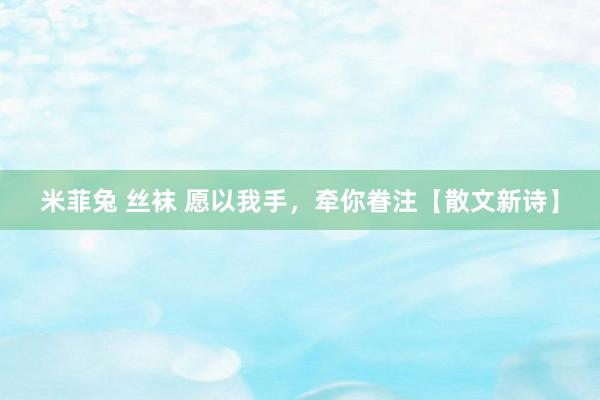 米菲兔 丝袜 愿以我手，牵你眷注【散文新诗】