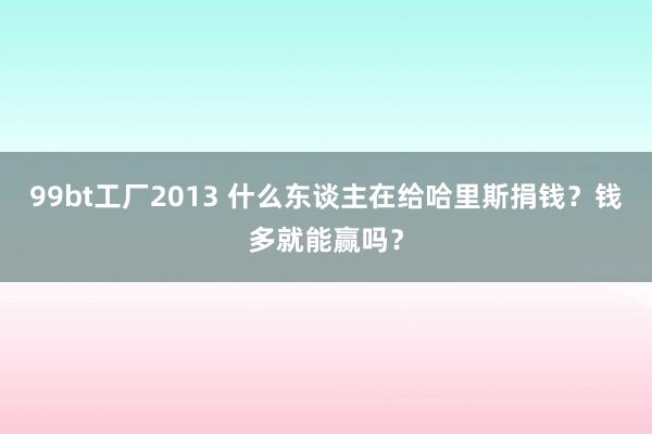 99bt工厂2013 什么东谈主在给哈里斯捐钱？钱多就能赢吗？