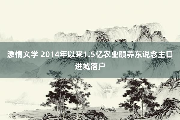 激情文学 2014年以来1.5亿农业颐养东说念主口进城落户