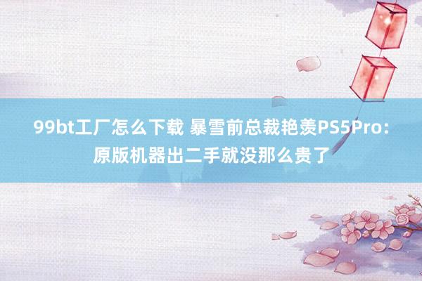 99bt工厂怎么下载 暴雪前总裁艳羡PS5Pro:原版机器出二手就没那么贵了