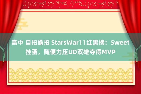 高中 自拍偷拍 StarsWar11红黑榜：Sweet挂蛋，随便力压UD双雄夺得MVP