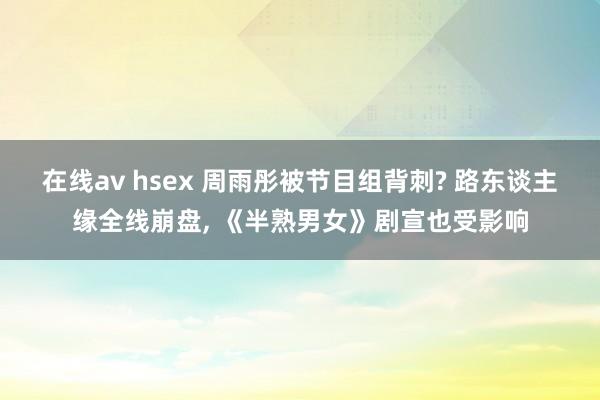 在线av hsex 周雨彤被节目组背刺? 路东谈主缘全线崩盘， 《半熟男女》剧宣也受影响