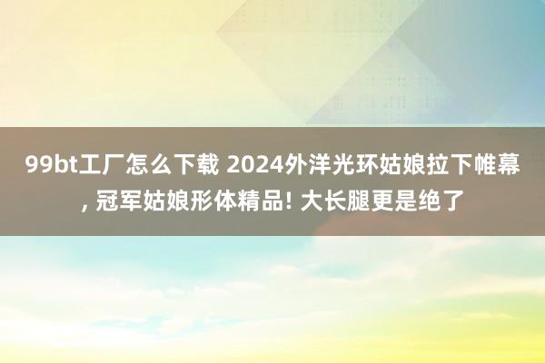 99bt工厂怎么下载 2024外洋光环姑娘拉下帷幕， 冠军姑娘形体精品! 大长腿更是绝了