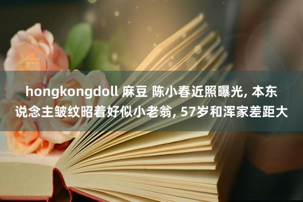 hongkongdoll 麻豆 陈小春近照曝光， 本东说念主皱纹昭着好似小老翁， 57岁和浑家差距大