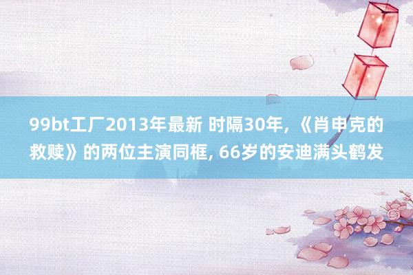 99bt工厂2013年最新 时隔30年， 《肖申克的救赎》的两位主演同框， 66岁的安迪满头鹤发