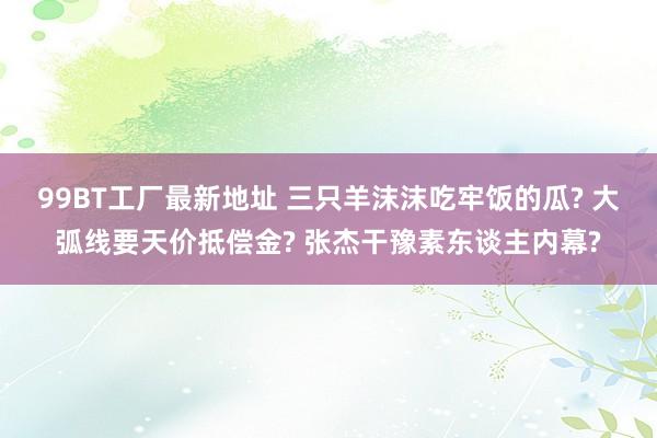 99BT工厂最新地址 三只羊沫沫吃牢饭的瓜? 大弧线要天价抵偿金? 张杰干豫素东谈主内幕?