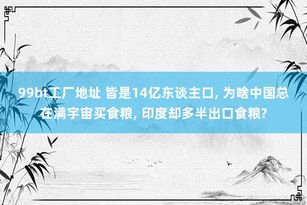 99bt工厂地址 皆是14亿东谈主口， 为啥中国总在满宇宙买食粮， 印度却多半出口食粮?