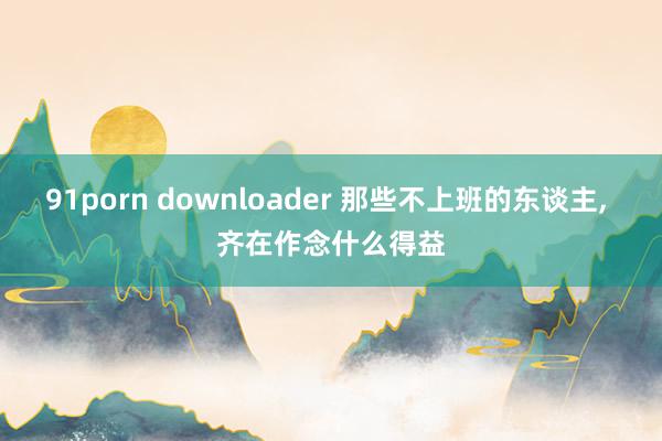 91porn downloader 那些不上班的东谈主， 齐在作念什么得益