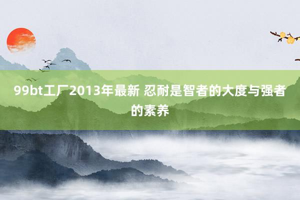 99bt工厂2013年最新 忍耐是智者的大度与强者的素养