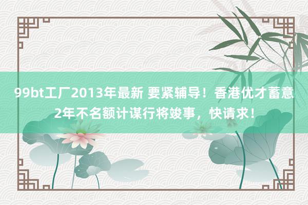 99bt工厂2013年最新 要紧辅导！香港优才蓄意2年不名额计谋行将竣事，快请求！