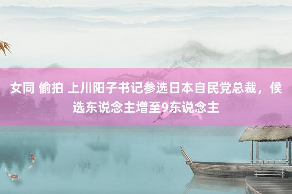 女同 偷拍 上川阳子书记参选日本自民党总裁，候选东说念主增至9东说念主