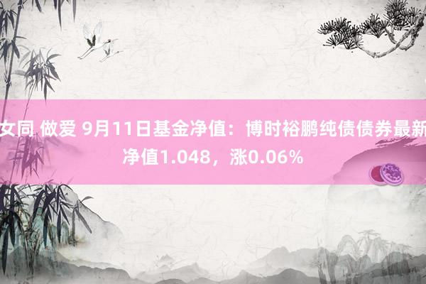 女同 做爱 9月11日基金净值：博时裕鹏纯债债券最新净值1.048，涨0.06%