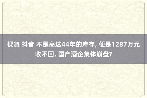 裸舞 抖音 不是高达44年的库存， 便是1287万元收不回， 国产酒企集体崩盘?