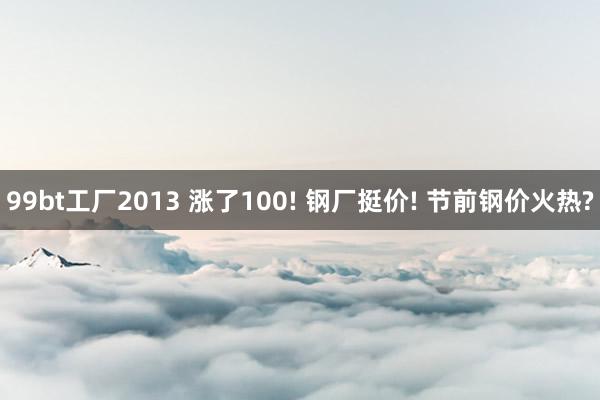 99bt工厂2013 涨了100! 钢厂挺价! 节前钢价火热?