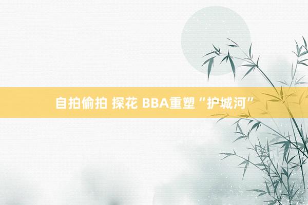 自拍偷拍 探花 BBA重塑“护城河”