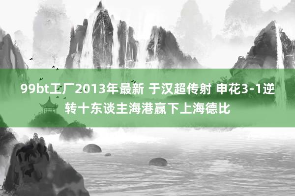 99bt工厂2013年最新 于汉超传射 申花3-1逆转十东谈主海港赢下上海德比