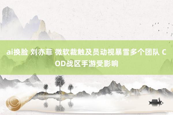 ai换脸 刘亦菲 微软裁触及员动视暴雪多个团队 COD战区手游受影响