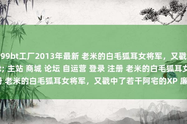 99bt工厂2013年最新 老米的白毛狐耳女将军，又戳中了若干阿宅的XP＂/> 主站 商城 论坛 自运营 登录 注册 老米的白毛狐耳女将军，又戳中了若干阿宅的XP 廉颇 2024-...