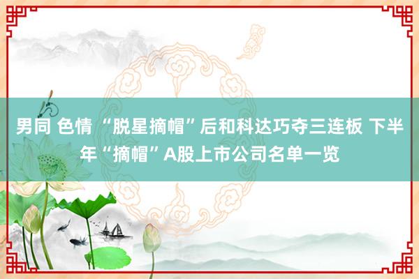 男同 色情 “脱星摘帽”后和科达巧夺三连板 下半年“摘帽”A股上市公司名单一览