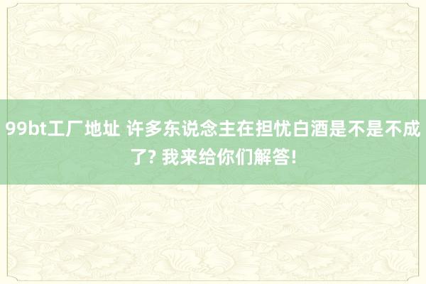 99bt工厂地址 许多东说念主在担忧白酒是不是不成了? 我来给你们解答!