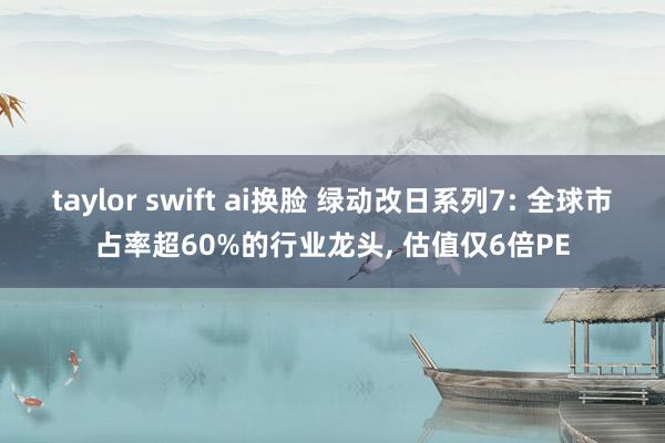 taylor swift ai换脸 绿动改日系列7: 全球市占率超60%的行业龙头， 估值仅6倍PE