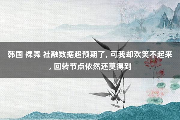 韩国 裸舞 社融数据超预期了， 可我却欢笑不起来， 回转节点依然还莫得到