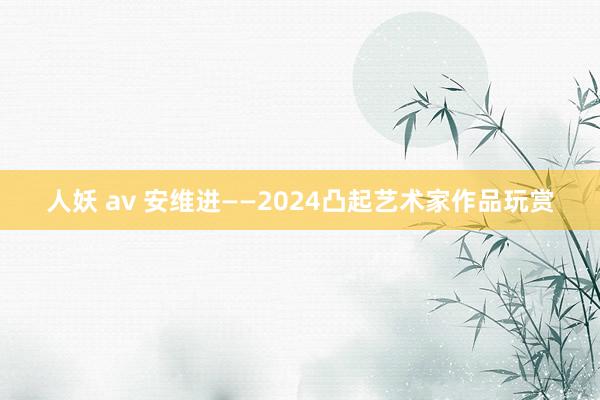 人妖 av 安维进——2024凸起艺术家作品玩赏