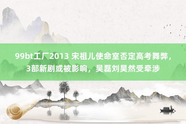 99bt工厂2013 宋祖儿使命室否定高考舞弊，3部新剧或被影响，吴磊刘昊然受牵涉