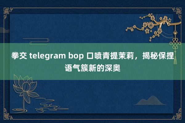 拳交 telegram bop 口喷青提茉莉，揭秘保捏语气簇新的深奥