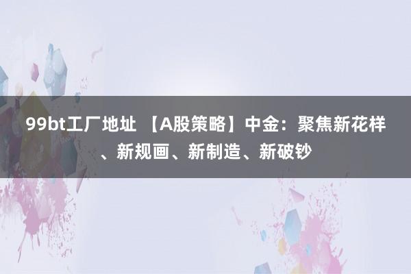 99bt工厂地址 【A股策略】中金：聚焦新花样、新规画、新制造、新破钞