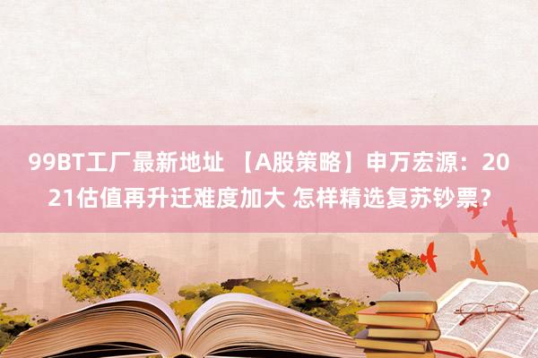 99BT工厂最新地址 【A股策略】申万宏源：2021估值再升迁难度加大 怎样精选复苏钞票？